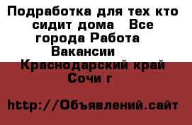 Подработка для тех,кто сидит дома - Все города Работа » Вакансии   . Краснодарский край,Сочи г.